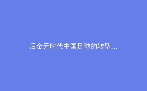 后金元时代中国足球的转型阵痛：青训体系如何破局职业化困局？ - 3