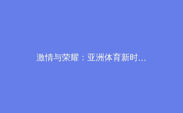 激情与荣耀：亚洲体育新时代的崛起与挑战