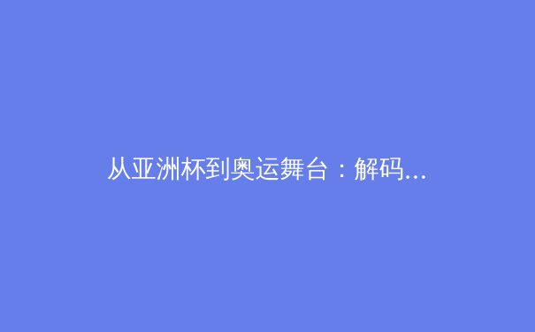 从亚洲杯到奥运舞台：解码中国体育产业的结构性变革与商业新范式