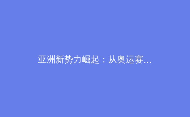 亚洲新势力崛起：从奥运赛场看区域体育格局的演变与未来 - 2