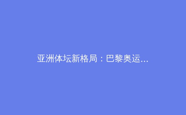 亚洲体坛新格局：巴黎奥运前瞻与新兴力量的崛起