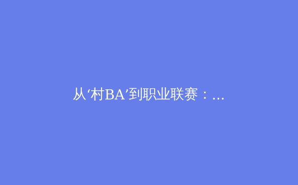 从‘村BA’到职业联赛：中国群众体育的热情如何重塑体育产业格局 - 4