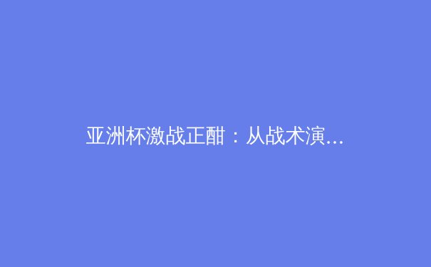 亚洲杯激战正酣：从战术演进看现代足球的全球化变革 - 2